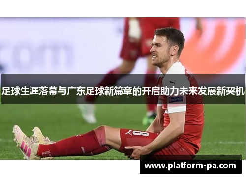 足球生涯落幕与广东足球新篇章的开启助力未来发展新契机 足球生涯落幕与广东足球新篇章的开启助力未来发展新契机