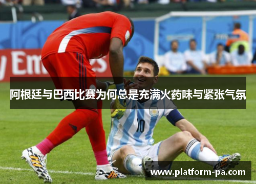 阿根廷与巴西比赛为何总是充满火药味与紧张气氛 阿根廷与巴西比赛为何总是充满火药味与紧张气氛