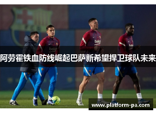 阿劳霍铁血防线崛起巴萨新希望捍卫球队未来