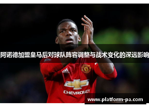 阿诺德加盟皇马后对球队阵容调整与战术变化的深远影响 阿诺德加盟皇马后对球队阵容调整与战术变化的深远影响