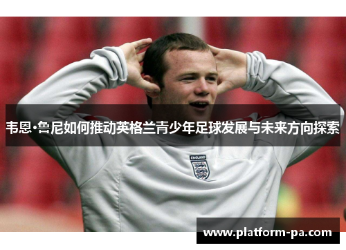 韦恩·鲁尼如何推动英格兰青少年足球发展与未来方向探索 韦恩·鲁尼如何推动英格兰青少年足球发展与未来方向探索