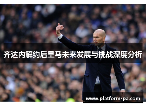 齐达内解约后皇马未来发展与挑战深度分析 齐达内解约后皇马未来发展与挑战深度分析