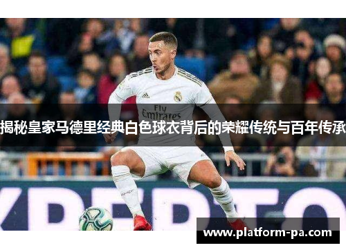 揭秘皇家马德里经典白色球衣背后的荣耀传统与百年传承