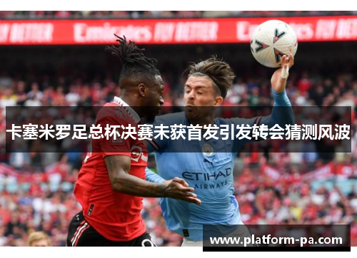 卡塞米罗足总杯决赛未获首发引发转会猜测风波