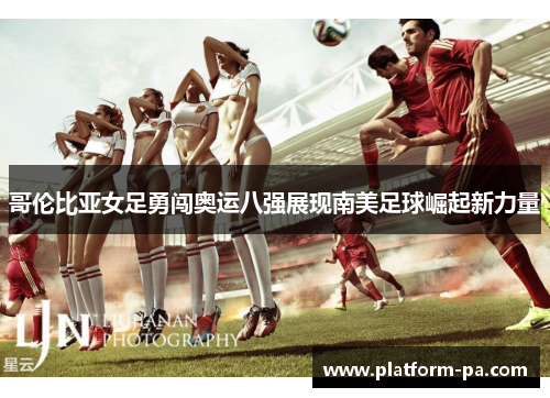 哥伦比亚女足勇闯奥运八强展现南美足球崛起新力量