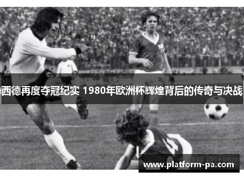 西德再度夺冠纪实 1980年欧洲杯辉煌背后的传奇与决战