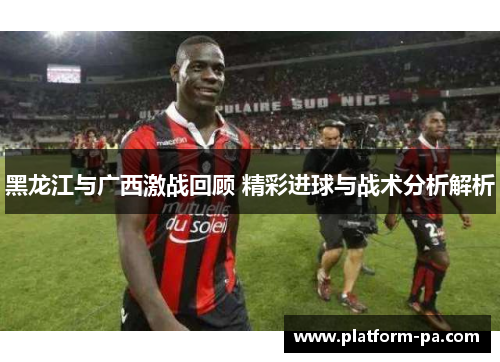 黑龙江与广西激战回顾 精彩进球与战术分析解析 黑龙江与广西激战回顾 精彩进球与战术分析解析